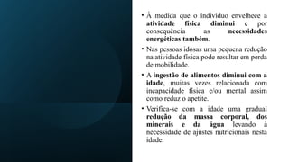 • À medida que o individuo envelhece a
atividade física diminui e por
consequência as necessidades
energéticas também.
• Nas pessoas idosas uma pequena redução
na atividade física pode resultar em perda
de mobilidade.
• A ingestão de alimentos diminui com a
idade, muitas vezes relacionada com
incapacidade física e/ou mental assim
como reduz o apetite.
• Verifica-se com a idade uma gradual
redução da massa corporal, dos
minerais e da água levando à
necessidade de ajustes nutricionais nesta
idade.
 