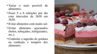 • Variar o mais possível de
alimentos;
• Fazer 5 a 6 refeições por dia
com intervalos de 3h30 em
3h30.
• Evitar alimentos com muito sal;
• Evitar alimentos açucarados
(bolos, rebuçados, refrigerantes,
etc.);
• Controlar a ingestão de gordura
na confeção e tempero dos
alimentos.
 