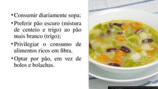 •Consumir diariamente sopa;
•Preferir pão escuro (mistura
de centeio e trigo) ao pão
mais branco (trigo);
•Privilegiar o consumo de
alimentos ricos em fibra.
•Optar por pão, em vez de
bolos e bolachas.
A imagem Esta Fotografia de Autor Desconhecido está licenciada ao abrigo da CC BY-SA-NC
 