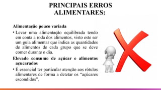 PRINCIPAIS ERROS
ALIMENTARES:
Alimentação pouco variada
• Levar uma alimentação equilibrada tendo
em conta a roda dos alimentos, visto este ser
um guia alimentar que indica as quantidades
de alimentos de cada grupo que se deve
comer durante o dia.
Elevado consumo de açúcar e alimentos
açucarados
• É essencial ter particular atenção aos rótulos
alimentares de forma a detetar os “açúcares
escondidos”.
 