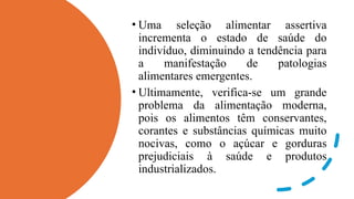 • Uma seleção alimentar assertiva
incrementa o estado de saúde do
indivíduo, diminuindo a tendência para
a manifestação de patologias
alimentares emergentes.
• Ultimamente, verifica-se um grande
problema da alimentação moderna,
pois os alimentos têm conservantes,
corantes e substâncias químicas muito
nocivas, como o açúcar e gorduras
prejudiciais à saúde e produtos
industrializados.
 