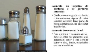 Aumento da ingestão de
gorduras e de gorduras
saturadas
• Cuidado com as gorduras, limite
o seu consumo. Apesar de estas
também deverem fazer parte da
nossa alimentação, há que saber
escolhê-las.
Aumento do consumo de sal
• Para diminuir o consumo de sal,
deve-se optar por alimentos que
adicionam sabor à sua comida
como o alho, limão, especiarias
e ervas aromáticas.
A imagem Esta Fotografia de Autor Desconhecido está licenciada ao abrigo da CC BY-NC-ND
 