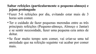 Saltar refeições (particularmente o pequeno-almoço) e
jejum prolongado
• Fazer 5-6 refeições por dia, evitando estar mais de 3
horas sem comer.
• Ter o cuidado de fazer pequenas merendas entre as três
principais refeições (Pequeno-almoço, Almoço e Jantar)
e se sentir necessidade, fazer uma pequena ceia antes de
deitar.
• Se ficar muito tempo sem comer, vai criar-se uma tal
ansiedade que na refeição seguinte vai acabar por comer
mais.
 