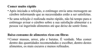 Comer muito rápido
• Após iniciada a refeição, o estômago envia uma mensagem ao
cérebro informando que as necessidades estão a ser satisfeitas.
• Se uma refeição é realizada muito rápido, não há tempo para o
estômago avisar o cérebro sobre a sua satisfação alimentar e a
pessoa vai ingerindo alimentos até que deixe de sentir fome.
Baixo consumo de alimentos ricos em fibras
• Comer massas, arroz, pão e batatas. É verdade. Mas comer
dentro das quantidades recomendadas e escolher, dentro destes
alimentos, os mais escuros e menos refinados.
 