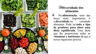 Diversidade dos
alimentos
 Na alimentação, uma das
bases mais importantes é
a diversidade ou variedade
alimentar. Pode ter todo o tipo
de produtos para obter uma
dieta equilibrada. Uma dieta
que lhe proporcione todas as
vitaminas e nutrientes de que o
nosso organismo precisa.
 
