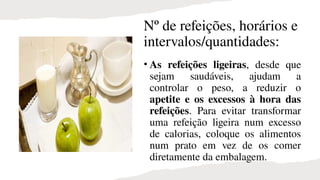 Nº de refeições, horários e
intervalos/quantidades:
• As refeições ligeiras, desde que
sejam saudáveis, ajudam a
controlar o peso, a reduzir o
apetite e os excessos à hora das
refeições. Para evitar transformar
uma refeição ligeira num excesso
de calorias, coloque os alimentos
num prato em vez de os comer
diretamente da embalagem.
 