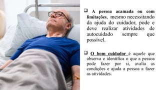  A pessoa acamada ou com
limitações, mesmo necessitando
da ajuda do cuidador, pode e
deve realizar atividades de
autocuidado sempre que
possível.
 O bom cuidador é aquele que
observa e identifica o que a pessoa
pode fazer por si, avalia as
condições e ajuda a pessoa a fazer
as atividades.
 