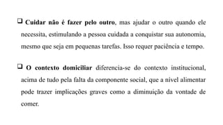  Cuidar não é fazer pelo outro, mas ajudar o outro quando ele
necessita, estimulando a pessoa cuidada a conquistar sua autonomia,
mesmo que seja em pequenas tarefas. Isso requer paciência e tempo.
 O contexto domiciliar diferencia-se do contexto institucional,
acima de tudo pela falta da componente social, que a nível alimentar
pode trazer implicações graves como a diminuição da vontade de
comer.
 