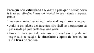 Para que seja estimulado o levante e para que o sénior possa
ir fazer as refeições à mesa, é necessário estar atento a aspetos
como:
• o acesso à mesa e cadeiras, os obstáculos que possam surgir;
• o ajuste dos níveis dos assentos para facilitar a passagem da
posição de pé para sentado e vice-versa;
• também deve ser tido em conta o conforto e pode ser
sugerida a colocação de almofadas e apoio de braços, ou
até a troca de cadeira.
 