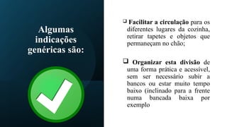 Algumas
indicações
genéricas são:
 Facilitar a circulação para os
diferentes lugares da cozinha,
retirar tapetes e objetos que
permaneçam no chão;
 Organizar esta divisão de
uma forma prática e acessível,
sem ser necessário subir a
bancos ou estar muito tempo
baixo (inclinado para a frente
numa bancada baixa por
exemplo
 