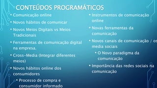 CONTEÚDOS PROGRAMÁTICOS
• Comunicação online
• Novos hábitos de comunicar
• Novos Meios Digitais vs Meios
Tradicionais
• Ferramentas de comunicação digital
na empresa.
• Cross-Media (Integrar diferentes
meios)
• Novos hábitos online dos
consumidores
• Processo de compra e
consumidor informado
• Instrumentos de comunicação
online
• Novas ferramentas da
comunicação
• Novos canais de comunicação / os
media sociais
• O Novo paradigma da
comunicação
• Importância das redes sociais na
comunicação
 