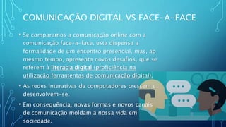 COMUNICAÇÃO DIGITAL VS FACE-A-FACE
• Se comparamos a comunicação online com a
comunicação face-a-face, esta dispensa a
formalidade de um encontro presencial, mas, ao
mesmo tempo, apresenta novos desafios, que se
referem à literacia digital (proficiência na
utilização ferramentas de comunicação digital).
• As redes interativas de computadores crescem e
desenvolvem-se.
• Em consequência, novas formas e novos canais
de comunicação moldam a nossa vida em
sociedade.
 