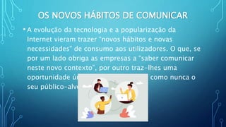 OS NOVOS HÁBITOS DE COMUNICAR
• A evolução da tecnologia e a popularização da
Internet vieram trazer “novos hábitos e novas
necessidades” de consumo aos utilizadores. O que, se
por um lado obriga as empresas a “saber comunicar
neste novo contexto”, por outro traz-lhes uma
oportunidade única: a de conhecerem como nunca o
seu público-alvo
 
