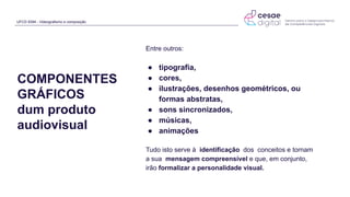 UFCD 9394 - Videografismo e composição
COMPONENTES
GRÁFICOS
dum produto
audiovisual
Entre outros:
● tipografia,
● cores,
● ilustrações, desenhos geométricos, ou
formas abstratas,
● sons sincronizados,
● músicas,
● animações
Tudo isto serve à identificação dos conceitos e tornam
a sua mensagem compreensível e que, em conjunto,
irão formalizar a personalidade visual.
 