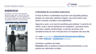 UFCD 9394 - Videografismo e composição
Documentário “No direction home Bob Dylan”
(Nenhuma direção para a casa de Bob Dylan),
de Martin SCORSESE, EUA. 2005, bigografia do
mito musical de Bob Dylan, que se tornou a voz de
uma geração e influenciou a cultura americana.
EXERCÍCIO A Identidade de um produto audiovisual
O título do filme e a identidade visual tem uma tipografia grotesca,
pesada, em caixa alta, bastante irregular, nas cores preta e azul,
dando contraste cromático e boa legibilidade.
Segundo o autor, a cor azul foi escolhida para enfatizar “o caminho do
infinito, onde o real se transforma em imaginário”, que talvez tenha
sido esse o destino de Bob Dylan, o real que se tornou uma
verdadeira lenda do rock n'roll para ficar no imaginário dos seus fãs.
Ver a capa: amazonaws.com/files/artwork/b/Bob-Dylan-No-Direction-Home-2005.jpg
Ver o trailer: imdb.com | youtube.com/embed/q0BJFkKzXw4
Considere o grafismo do trailer.
Comente sobre os grafismos desenvolvidos previamente e o que
poderia ser melhorado no trailer.
 