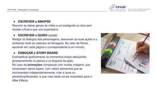 UFCD 9394 - Videografismo e composição
● ESCREVER a SINOPSE
Resumir as ideias gerais do vídeo a um parágrafo ou dois sem
revelar o final e que crie expectativa.
● ESCREVER o GUIÃO (script)
Redigir os diálogos das personagens, descrever as suas ações e o
ambiente onde se realizam as filmagens. No caso de filmes,
escrever em cada página o correspondente a um minuto.
● ESBOÇAR o STORY BOARD
Exemplificar graficamente os momentos-chave esboçando
grosseiramente os planos e os ângulos da ação.
No caso de animações complexas com muitas imagens, que
necessitam vários layers, com vários elementos que se
movimentam independentemente, criar a cena no
photoshop/illustrator, e que mais tarde irá ser importado para o
After Effects.
 