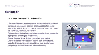 UFCD 9394 - Videografismo e composição
● CRIAR / REUNIR OS CONTEÚDOS
Com tudo definido, já conseguimos ter uma perceção clara dos
conteúdos necessários a serem criados/usados tais como:
IMAGENS, MÚSICAS, EFEITOS SONOROS, VÍDEOS, TIPOS
DE FONTES, ÍCONES, VETORES, ...
Elaborar listas de tarefas com datas, assentando os planos de
ação para a sua criação ou obtenção.
Passar à gravação de áudios, narrações e/ou efeitos.
Gravar as cenas em vídeos de acordo com o storyboard,
usando várias câmaras em simultâneo, para as diferentes
posições (que serão montadas intercalarmente).
PRODUÇÃO
 