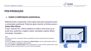 UFCD 9394 - Videografismo e composição
● FAZER A COMPOSIÇÃO AUDIOVISUAL
Material pronto e organizado, temos agora tudo para avançarmos para
a composição audiovisual. Podemos agora importar os ficheiros para o
Adobe After Effects.
É aqui, onde por fim, o filme receberá um estilo e ritmo único ao se
juntar sons, grafismos, imagens, textos, transições e aplicar efeitos,
animações, transições, …
Nota:
Na maioria das vezes, é necessário editar as gravações de vídeos e áudios antes de se passar à
composição.
No caso dos áudios os ajustes são realizados no Adobe Audition, onde se poderá ajustar volume do
som, remover ecos ou normalizar e adicionar filtros
No caso de vídeos no Adobe Premiere onde se poderá fazer os cortes de filmes, ajustar cores, montar
as sequências bem como sincronizar com o som, entre outros ajustes..
PÓS-PRODUÇÃO
 