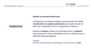 UFCD 9394 - Videografismo e composição
EXERCÍCIO
Idealize um produto audiovisual
Considerando as etapas estudadas na primeira parte do módulo,
conceitualize um projeto audiovisual para o qual tenha de ser
feito uma composição com 8 a 15 segundos (no máximo).
Escreva a sinopse e esboce os momentos-chave no artboard,
tendo sempre em mente a identidade visual e a coerência com os
diferentes elementos gráficos.
Sugestão:
Se houver diversos diálogos ou personagens, será util escrever um guião.
 