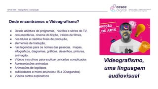 UFCD 9394 - Videografismo e composição
Onde encontramos o Videografismo?
● Desde abertura de programas, novelas e séries de TV,
● documentários, cinema de ficção, trailers de filmes,
● nos títulos e créditos finais de produção,
● elementos de tradução,
● nas legendas para os nomes das pessoas, mapas,
infográficos, diagramas, gráficos, desenhos, pinturas,
animação,
● Vídeos instrutivos para explicar conceitos complicados
● Apresentações animadas
● Animações de logótipos
● publicidades e micro-anúncios (15 a 30segundos)
● Vídeos curtos explicativos
Videografismo,
uma linguagem
audiovisual
 
