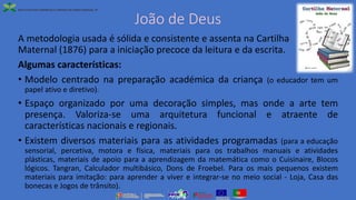 João de Deus
A metodologia usada é sólida e consistente e assenta na Cartilha
Maternal (1876) para a iniciação precoce da leitura e da escrita.
Algumas características:
• Modelo centrado na preparação académica da criança (o educador tem um
papel ativo e diretivo).
• Espaço organizado por uma decoração simples, mas onde a arte tem
presença. Valoriza-se uma arquitetura funcional e atraente de
características nacionais e regionais.
• Existem diversos materiais para as atividades programadas (para a educação
sensorial, percetiva, motora e física, materiais para os trabalhos manuais e atividades
plásticas, materiais de apoio para a aprendizagem da matemática como o Cuisinaire, Blocos
lógicos. Tangran, Calculador multibásico, Dons de Froebel. Para os mais pequenos existem
materiais para imitação: para aprender a viver e integrar-se no meio social - Loja, Casa das
bonecas e Jogos de trânsito).
 