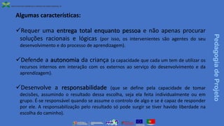 Algumas características:
✓Requer uma entrega total enquanto pessoa e não apenas procurar
soluções racionais e lógicas (por isso, os intervenientes são agentes do seu
desenvolvimento e do processo de aprendizagem).
✓Defende a autonomia da criança (a capacidade que cada um tem de utilizar os
recursos internos em interação com os externos ao serviço do desenvolvimento e da
aprendizagem).
✓Desenvolve a responsabilidade (que se define pela capacidade de tomar
decisões, assumindo o resultado dessa escolha, seja ela feita individualmente ou em
grupo. É-se responsável quando se assume o controlo de algo e se é capaz de responder
por ele. A responsabilização pelo resultado só pode surgir se tiver havido liberdade na
escolha do caminho).
Pedagogia
de
Projeto
 
