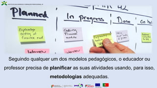 Seguindo qualquer um dos modelos pedagógicos, o educador ou
professor precisa de planificar as suas atividades usando, para isso,
metodologias adequadas.
 