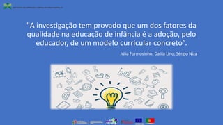 "A investigação tem provado que um dos fatores da
qualidade na educação de infância é a adoção, pelo
educador, de um modelo curricular concreto”.
Júlia Formosinho; Dalila Lino; Sérgio Niza
 