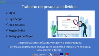 Trabalho de pesquisa individual
✓ MEM
✓ High-Scope
✓ João de Deus
✓ Reggio Emília
✓ Pedagogia de Projeto
Descobre as características, vantagens e desvantagens.
Partilha as informações com os pares do mesmo tema e, em conjunto,
apresentem à turma.
 