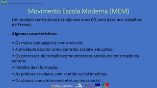 Movimento Escola Moderna (MEM)
Um modelo construtivista criado nos anos 60, com base nos trabalhos
de Freinet.
Algumas características:
• Os meios pedagógicos como veículo;
• A atividade escolar como contrato social e educativo;
• Os processos de trabalho como processos sociais de construção da
cultura;
• Partilha da informação;
• As práticas escolares com sentido social imediato;
• Os alunos como intervenientes no meio social.
 