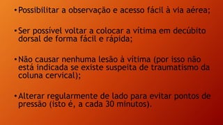 •Possibilitar a observação e acesso fácil à via aérea;
•Ser possível voltar a colocar a vítima em decúbito
dorsal de forma fácil e rápida;
•Não causar nenhuma lesão à vítima (por isso não
está indicada se existe suspeita de traumatismo da
coluna cervical);
•Alterar regularmente de lado para evitar pontos de
pressão (isto é, a cada 30 minutos).
 