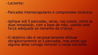 • Lactente:
• Pancadas interescapulares e compressões torácicas
• Aplique até 5 pancadas, secas, nas costas, entre as
duas omoplatas, com a base da mão, usando uma
força adequada ao tamanho da criança.
• O objetivo não é necessariamente efetuar
obrigatoriamente as 5 pancadas, mas antes que
alguma delas consiga remover o corpo estranho.
 