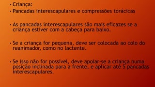 • Criança:
• Pancadas interescapulares e compressões torácicas
• As pancadas interescapulares são mais eficazes se a
criança estiver com a cabeça para baixo.
• Se a criança for pequena, deve ser colocada ao colo do
reanimador, como no lactente.
• Se isso não for possível, deve apoiar-se a criança numa
posição inclinada para a frente, e aplicar até 5 pancadas
interescapulares.
 