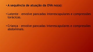• A sequência de atuação da OVA no(a):
• Latente – envolve pancadas interescapulares e compressões
torácicas.
• Criança – envolve pancadas interescapulares e compressões
abdominais.
 