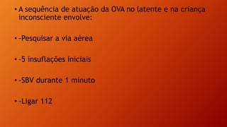 • A sequência de atuação da OVA no latente e na criança
inconsciente envolve:
• -Pesquisar a via aérea
• -5 insuflações iniciais
• -SBV durante 1 minuto
• -Ligar 112
 