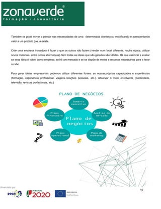 10
Também se pode inovar a pensar nas necessidades de uma determinada clientela ou modificando e acrescentando
valor a um produto que já existe.
Criar uma empresa inovadora é fazer o que os outros não fazem (vender num local diferente, noutra época, utilizar
novos materiais, entre outras alternativas).Nem todas as ideias que são geradas são válidas. Há que valorizar e avaliar
se essa ideia é viável como empresa, se há um mercado e se se dispõe de meios e recursos necessários para a levar
a cabo.
Para gerar ideias empresariais podemos utilizar diferentes fontes: as nossaspróprias capacidades e experiências
(formação, experiência profissional, viagens, relações pessoais, etc.), observar o meio envolvente (publicidade,
televisão, revistas profissionais, etc.)
 