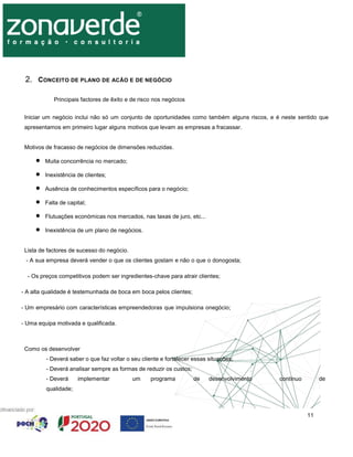 11
2. CONCEITO DE PLANO DE ACÃO E DE NEGÓCIO
Principais factores de êxito e de risco nos negócios
Iniciar um negócio inclui não só um conjunto de oportunidades como também alguns riscos, e é neste sentido que
apresentamos em primeiro lugar alguns motivos que levam as empresas a fracassar.
Motivos de fracasso de negócios de dimensões reduzidas.
 Muita concorrência no mercado;
 Inexistência de clientes;
 Ausência de conhecimentos específicos para o negócio;
 Falta de capital;
 Flutuações económicas nos mercados, nas taxas de juro, etc...
 Inexistência de um plano de negócios.
Lista de factores de sucesso do negócio.
- A sua empresa deverá vender o que os clientes gostam e não o que o donogosta;
- Os preços competitivos podem ser ingredientes-chave para atrair clientes;
- A alta qualidade é testemunhada de boca em boca pelos clientes;
- Um empresário com características empreendedoras que impulsiona onegócio;
- Uma equipa motivada e qualificada.
Como os desenvolver
- Deverá saber o que faz voltar o seu cliente e fortalecer essas situações;
- Deverá analisar sempre as formas de reduzir os custos;
- Deverá implementar um programa de desenvolvimento contínuo de
qualidade;
 