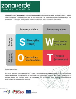 13
Strengths (forças), Weaknesses (fraquezas), Opportunities (oportunidades) eThreats (ameaças). Assim, a análise
SWOT corresponde à identificação por parte de uma organização e de forma integrada dos principais aspectos que
caracterizam a sua posição estratégica num determinado momento, tanto a nívelinterno como externo.
Pontos fortes e fracos
Em termos de análise interna, a análise SWOT propõe a identificação dos principais pontos fortes (Strengths) e pontos
fracos (Weaknesses) caracterizadores da organização num determinado momento. Uma coisa é perceber que o
ambiente externo está a mudar, outra, é ter competência para seadaptar a essas mudanças (aproveitando as
oportunidades e/ou enfrentando as ameaças).
 