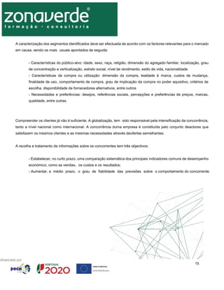 15
A caracterização dos segmentos identificados deve ser efectuada de acordo com os factores relevantes para o mercado
em causa, sendo os mais usuais apontados de seguida:
- Características do público-alvo: idade, sexo, raça, religião, dimensão do agregado familiar, localização, grau
de concentração e verticalização, estrato social, nível de rendimento, estilo de vida, nacionalidade
- Características da compra ou utilização: dimensão da compra, lealdade à marca, custos de mudança,
finalidade de uso, comportamento de compra, grau de implicação da compra no poder aquisitivo, critérios de
escolha, disponibilidade de fornecedores alternativos, entre outros
- Necessidades e preferências: desejos, referências sociais, percepções e preferências de preços, marcas,
qualidade, entre outras.
Compreender os clientes já não é suficiente. A globalização, tem sido responsável pela intensificação da concorrência,
tanto a nível nacional como internacional. A concorrência duma empresa é constituída pelo conjunto deactores que
satisfazem os mesmos clientes e as mesmas necessidades através deofertas semelhantes.
A recolha e tratamento de informações sobre os concorrentes tem três objectivos:
- Estabelecer, no curto prazo, uma comparação sistemática dos principais indicadores comuns de desempenho
económico, como as vendas, os custos e os resultados;
- Aumentar, a médio prazo, o grau de fiabilidade das previsões sobre o comportamento do concorrente.
 