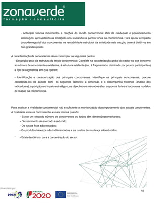 16
- Antecipar futuros movimentos e reações do tecido concorrencial afim de readequar o posicionamento
estratégico, aproveitando as limitações e/ou evitando os pontos fortes da concorrência. Para apurar o impacto
do podernegocial dos concorrentes na rentabilidade estrutural da actividade esta secção deverá dividir-se em
dois grandes ponto
A caracterização da concorrência deve contemplar os seguintes pontos:
- Descrição geral da estrutura do tecido concorrencial: Consiste na caracterização global do sector no que concerne
ao número de concorrentes existentes, à estrutura existente (i.e., é fragmentada, dominada por poucos participantes)
e tipo de segmentos em que operam;
- Identificação e caracterização dos principais concorrentes: Identifique os principais concorrentes; procure
caracterizá-los de acordo com os seguintes factores: a dimensão e o desempenho histórico (análise dos
indicadores), a posição e o ímpeto estratégico, os objectivos e mercados-alvo, os pontos fortes e fracos e os modelos
de reação da concorrência.
Para analisar a rivalidade concorrencial não é suficiente a monitorização docomportamento dos actuais concorrentes.
A rivalidade entre os concorrentes é mais intensa quando:
- Existe um elevado número de concorrentes ou todos têm dimensõessemelhantes;
- O crescimento de mercado é reduzido;
- Os custos fixos são elevados;
- Os produtos/serviços são indiferenciados e os custos de mudança sãoreduzidos;
´ - Existe tendência para a concentração do sector.
 