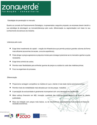 17
Estratégias de penetração no mercado
Quanto ao conceito de Posicionamento Estratégico, é apresentada a seguinte proposta: as empresas devem decidir a
sua estratégia de abordagem ao mercado(liderança pelo custo, diferenciação ou segmentação) com base no seu
conhecimento da estrutura da indústria.
Liderança pelo custo
 Exige forte investimento de capital – criação de infraestrutura que permita produzir grandes volumes de forma
mais eficiente (economias de escala, curva de experiência);
 Pode obrigar a preços agressivos e prejuízos iniciais para conseguir posicionar-se no mercado e ganhar a quota
necessária;
 Exige forte controlo de custos;
 Permite maior flexibilidade para enfrentar guerras de preços ou subida do custo das matérias-primas;
 Foco na engenharia do processo.
Diferenciação
 Proporciona vantagem competitiva na medida em que o cliente é mais leale menos sensível ao preço;
 Permite níveis de rentabilidade mais elevados por via dos preços maisaltos;
 A percepção de exclusividade é geralmente incompatível com uma elevadaquota de Mercado;
 Maior esforço financeiro em I&D, inovação, qualidade das matérias-primas,estrutura de apoio ao cliente,
publicidade;
 Risco de imitação com preços mais baixos, ou de transferência parasubstitutos mais baratos em fases de
recessão económica;
 