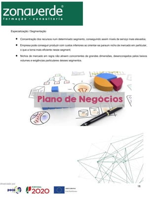 18
Especialização / Segmentação
 Concentração dos recursos num determinado segmento, conseguindo assim níveis de serviço mais elevados;
 Empresa pode conseguir produzir com custos inferiores ao orientar-se paraum nicho de mercado em particular,
o que a torna mais eficiente nesse segment;
 Nichos de mercado em regra não atraem concorrentes de grandes dimensões, desencorajados pelos baixos
volumes e exigências particulares desses segmentos.
 