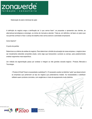 19
Elaboração do plano individual de ação
A definição do negócio exige a clarificação de “o que vamos fazer”: as propostas a apresentar aos clientes, as
alternativas tecnológicas a empregar, os nichos de mercado a abordar. Trata-se, em definitivo, de fazer um plano que
nos permita conhecer e fixar o campo de batalha onde vamos exercer a actividade empresarial.
Como fazê-lo?
O ponto de partida:
Determinar os critérios de análise do negócio. Para determinar o âmbito de actuação da nossa empresa, o negócio deve
ser inicialmente entendido emsentido amplo, como algo que transcende o produto ou serviço, para posteriormente
analisar segmentos mais específicos.
Um método de segmentação passa por analisar e integrar os três grandes eixosdo negócio - Produto, Mercado e
Tecnologia:
- Produto (O Quê? Qual a necessidade a satisfazer?) - É necessário avaliar os distintos “quês” que desenvolvem
as empresas que pertencem ao tipo de negócio que pretendemos instalar. As necessidades a satisfazer
refletem-seem produtos concretos, com exigências e níveis de equipamento muito distintos.
 