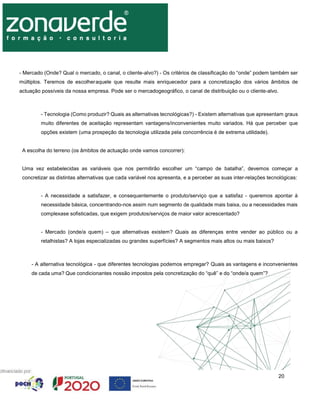 20
- Mercado (Onde? Qual o mercado, o canal, o cliente-alvo?) - Os critérios de classificação do “onde” podem também ser
múltiplos. Teremos de escolheraquele que resulte mais enriquecedor para a concretização dos vários âmbitos de
actuação possíveis da nossa empresa. Pode ser o mercadogeográfico, o canal de distribuição ou o cliente-alvo.
- Tecnologia (Como produzir? Quais as alternativas tecnológicas?) - Existem alternativas que apresentam graus
muito diferentes de aceitação representam vantagens/inconvenientes muito variados. Há que perceber que
opções existem (uma prospeção da tecnologia utilizada pela concorrência é de extrema utilidade).
A escolha do terreno (os âmbitos de actuação onde vamos concorrer):
Uma vez estabelecidas as variáveis que nos permitirão escolher um “campo de batalha”, devemos começar a
concretizar as distintas alternativas que cada variável nos apresenta, e a perceber as suas inter-relações tecnológicas:
- A necessidade a satisfazer, e consequentemente o produto/serviço que a satisfaz - queremos apontar à
necessidade básica, concentrando-nos assim num segmento de qualidade mais baixa, ou a necessidades mais
complexase sofisticadas, que exigem produtos/serviços de maior valor acrescentado?
- Mercado (onde/a quem) – que alternativas existem? Quais as diferenças entre vender ao público ou a
retalhistas? A lojas especializadas ou grandes superfícies? A segmentos mais altos ou mais baixos?
- A alternativa tecnológica - que diferentes tecnologias podemos empregar? Quais as vantagens e inconvenientes
de cada uma? Que condicionantes nossão impostos pela concretização do “quê” e do “onde/a quem”?
 