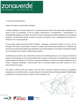 21
4- ESTRATÉGIA EMPRESARIAL
Análise, formulação e posicionamento estratégico
A Análise estratégica é o primeiro estudo que um empreendedor deve realizar. Écom base nesta metodologia que se
passa da ideia à concretização ou não do projecto, garantindo-lhe o enquadramento, a fundamentação e a
sustentabilidade desejada a um projecto de sucesso. Em termos metodológicos aanálise estratégica tem como objectivo
identificar as condicionantes externas e internas do projecto da empresa a criar e caracterizá-las de acordo com a
influência e com o impacto esperado.
Ao longo desta análise denominada SWOT (strengths, weaknesses, opportunities, threats) ou como se diz em
português FOFA (forças, oportunidades, fraquezas e ameaças), deve estar sempre presente que as influências que
decorrem das condicionantes externas são classificadas como Oportunidades se o seu impacto é favorável ao projecto
e como Ameaças se o seu impacto é desfavorável ao projecto.
As influências que decorrem das condicionantes internas são classificadas forças se o seu impacto é favorável ao
projecto e como fraquezas se o seu impacto é desfavorável ao projecto. A análise das inter-relações obtém-se cruzando
asOportunidades identificadas com as Forças e Fraquezas identificadas e cruzando as Ameaças identificadas com as
Forças e Fraquezas identificadas. Avalia-se,deste modo, as eventuais relações que podem potenciar ou não o
desenvolvimento do negócio.
Para efetuar a análise interna deve solicitar o apoio de todos os recursos humanos da empresa e se possível a
cooperação de uma entidade externa, no sentido de garantir uma opinião isenta de influências internas. A análise interna
irá identificar os trunfos para construir e aplicar um plano estratégico com
 