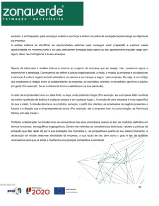 22
sucesso, e as fraquezas, para conseguir avaliar a sua força e activar um plano de emergência para atingir os objectivos
da empresa.
A análise externa irá identificar as oportunidades externas para conseguir estar preparado e explorar essas
oportunidades no momento certo e no caso deexistirem ameaças estar atento ao seu aparecimento e poder reagir com
algum plano de contingência a essas ameaças.
Depois de efectuada a análise interna e externa ao projecto da empresa que se deseja criar, passamos agora a
desenvolver a estratégia. Começamos por definir a cultura organizacional, a visão, a missão da empresa e os objectivos
a alcançar.A cultura organizacional estabelece os valores e as crenças a seguir pela empresa. Ou seja, é um código
que estabelece a relação entre os colaboradores da empresa, os acionistas, clientes, fornecedores, governo e público
em geral (Por exemplo: Servir o cliente de forma a satisfaze-lo na sua plenitude).
A visão da empresa descreve um ideal forte, ou seja, onde pretende chegar (Por exemplo: ser a empresa líder na oferta
da melhor qualidade de bebida a qualquer pessoa e em qualquer lugar.). A missão de uma empresa é mais específica
do que a visão. A missão descreve os produtos, serviços, o perfil dos clientes, as actividades de negócio presentes e
futuras e a direção que a empresapretende tomar (Por exemplo: ser a empresa líder na comunicação, da Península
Ibérica, em seis meses).
Portanto, a declaração de missão inclui as perspectivas dos seus promotores quanto ao tipo de produtos, definidos em
termos funcionais, demográficos e geográficos. Devem ser referidas as competências distintivas, valores e políticas de
actuação que dão razão de ser à sua aceitação nos mercados e as perspectivas quanto ao seu desenvolvimento. A
declaração de missão descreve afinalidade da empresa, a sua razão de ser, bem como o grau e tipo de aptidões
necessários para que se atinja e mantenha uma posição competitiva sustentável.
 