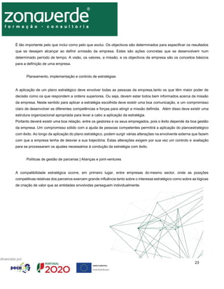 23
É tão importante pelo que inclui como pelo que exclui. Os objectivos são determinados para especificar os resultados
que se desejam alcançar ao definir amissão da empresa. Estes são ações concretas que se desenvolvem num
determinado período de tempo. A visão, os valores, a missão, e os objectivos da empresa são os conceitos básicos
para a definição de uma empresa.
Planeamento, implementação e controlo de estratégias
A aplicação de um plano estratégico deve envolver todas as pessoas da empresa,tanto os que têm maior poder de
decisão como os que respondem a ordens superiores. Ou seja, devem estar todos bem informados acerca da missão
da empresa. Neste sentido para aplicar a estratégia escolhida deve existir uma boa comunicação, e um compromisso
claro de desenvolver as diferentes competências e forças para atingir a missão definida. Além disso deve existir uma
estrutura organizacional apropriada para levar a cabo a aplicação da estratégia.
Portanto deverá existir uma boa relação, entre os gestores e os seus empregados, pois o êxito depende da boa gestão
da empresa. Um compromisso sólido com a ajuda de pessoas competentes permitirá a aplicação do planoestratégico
com êxito. Ao longo da aplicação do plano estratégico, podem surgir várias alterações na envolvente externa que fazem
com que a empresa tenha de desviar a sua trajectória. Estas alterações exigem por sua vez um controlo e avaliação
para se processaram os ajustes necessários à condução da estratégia com êxito.
Políticas de gestão de parcerias | Alianças e joint-ventures
A compatibilidade estratégica ocorre, em primeiro lugar, entre empresas do mesmo sector, onde as posições
competitivas relativas dos parceiros exercem grande influência tanto sobre o interesse estratégico como sobre as lógicas
de criação de valor que as entidades envolvidas perseguem individualmente.
 