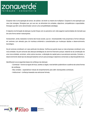 24
Cooperar não é uma operação de somar, de subtrair, de dividir ou mesmo de multiplicar. Cooperar é uma operação que
visa criar sinergias. Sinergias que, por sua vez, se alimentam de vontades, objectivos, competências e capacidades.
Sinergias que têm como denominador comum uma compatibilidade estratégia.
O objectivo da formação de alianças é juntar forças com os parceiros com vista aagarrar oportunidades de mercado que
de outra forma seriam inalcançáveis.
Acrescentam, ainda, baseados na teoria das trocas sociais, que as empresasestão mais propensas a formar alianças
em sectores com elevado grau de incerteza ambiental e caracterizados por mudanças rápidas e desenvolvimento
tecnológico.
As joit ventures constituem um caso particular de aliança. Verifica-se quando duas ou mais empresas constituem uma
nova entidade. As joint ventures são alianças estratégicas do domínio financeiro porque, tratando-se da constituição de
uma nova entidade, envolvem, entre outros recursos, a afectação de capital para a sua estrutura acionista. Contudo, o
desenvolvimento deste tipo de aliançaé bastante comum para prosseguir objectivos comerciais ou deprodução/técnicos.
Identificaram-se as seguintes bases de confiança nas alianças:
- Contratual – honrar as regras de troca, aceites ou legais, mas também podeindiciar a ausência de outras formas
de confiança;
- Boa vontade – expectativas mútuas de empenhamento para além dosrequisites contratuais;
- Institucional – confiança baseada nas estruturas formais;
 