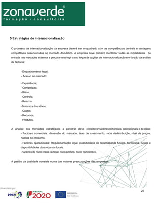 25
5 Estratégias de internacionalização
O processo de internacionalização da empresa deverá ser enquadrado com as competências centrais e vantagens
competitivas desenvolvidas no mercado doméstico. A empresa deve primeiro identificar todas as modalidades de
entrada nos mercados externos e procurar restringir o seu leque de opções de internacionalização em função da análise
de factores:
- Enquadramento legal;
- Acesso ao mercado;
- Experiência;
- Competição;
- Risco;
- Controlo;
- Retorno;
- Natureza dos ativos;
- Custos;
- Recursos;
- Produtos.
A análise dos mercados estratégicos a penetrar deve considerar factorescomerciais, operacionais e de risco:
- Factores comerciais: dimensão do mercado, taxa de crescimento, rede dedistribuição, nível de preços,
hábitos de consumo.
- Factores operacionais: Regulamentação legal, possibilidade de repatriaçãode fundos, burocracia, custos e
disponibilidades dos recursos locais.
-Factores de risco: risco cambial, risco político, risco competitivo.
A gestão da qualidade consiste numa das maiores preocupações das empresas:
 