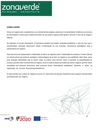 27
CONCLUSÃO
Iniciar um negócio sem a experiência e os conhecimentos exigidos, pode levar o empreendedor à falência, já a procura
de informações e meios para o desenvolvimento do seu próprio negócio pode ajudar a diminuir o risco de se chegar a
falência.
Ao ingressar no mundo empresarial, é importante ressaltar que existem pressõescompetitivas, e isso faz com que o
empreendedor necessite desenvolver desde a implantação da sua empresa, mecanismos estratégicos para a
sobrevivência do negócio.
Para isso torna-se indispensável a elaboração do plano de negócios para a implantação da empresa. O plano oferece
um estudo prévio que avalia as vantagens e desvantagens de se abrir um negócio e sua viabilidade. Além disso, serve
para antecipar dificuldades que só seriam vistas na prática, para diminuir riscos e aumentar as possibilidades de
sucesso, permitir maior conhecimento do negócio, reunir e ordenar ideias e providências sobre o negócio, permitir várias
simulações sem prejuízos financeiros, atrair possíveis sócios, fornecedores, estabelecer parcerias e ajuda na
negociação de recursos financeiros(empréstimos).
É neste sentido que o plano de negócio se torna um instrumento de grande importância para qualquer empreendedor
que deseja abrir seu negócio.
 